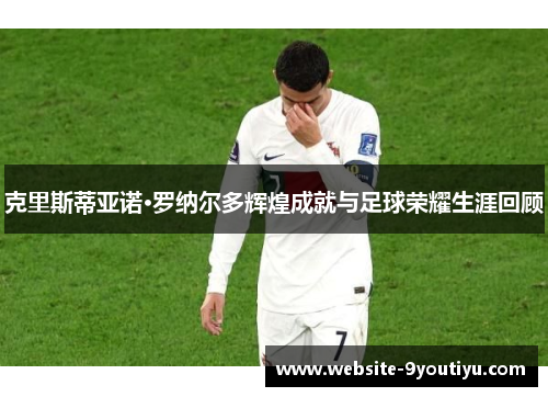 克里斯蒂亚诺·罗纳尔多辉煌成就与足球荣耀生涯回顾