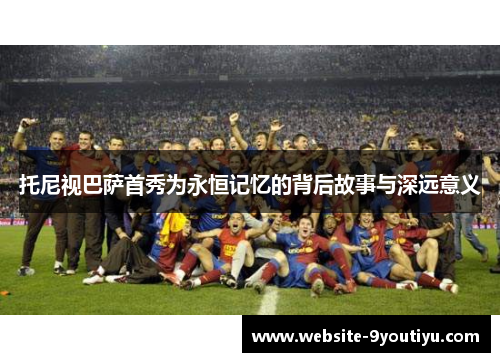 托尼视巴萨首秀为永恒记忆的背后故事与深远意义