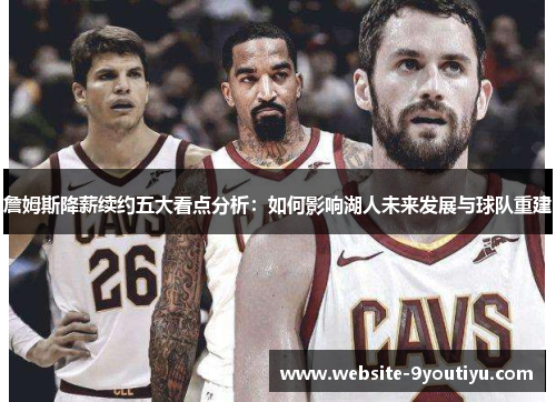 詹姆斯降薪续约五大看点分析：如何影响湖人未来发展与球队重建