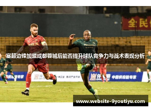 塞超边锋加盟成都蓉城后能否提升球队竞争力与战术表现分析