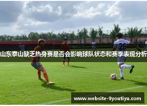 山东泰山缺乏热身赛是否会影响球队状态和赛季表现分析