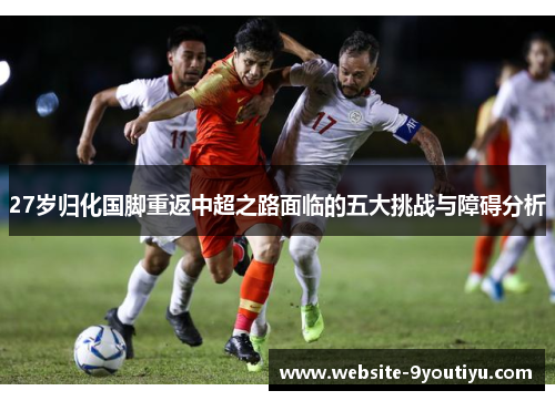27岁归化国脚重返中超之路面临的五大挑战与障碍分析