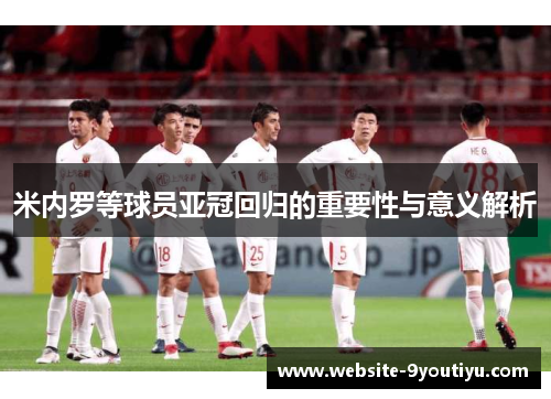 米内罗等球员亚冠回归的重要性与意义解析