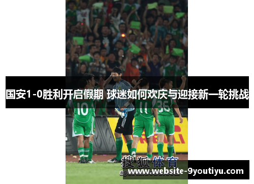 国安1-0胜利开启假期 球迷如何欢庆与迎接新一轮挑战