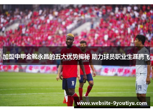 加盟中甲金靴永昌的五大优势揭秘 助力球员职业生涯腾飞