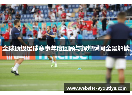 全球顶级足球赛事年度回顾与辉煌瞬间全景解读