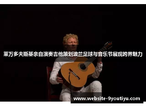 莱万多夫斯基亲自演奏吉他策划波兰足球与音乐节展现跨界魅力